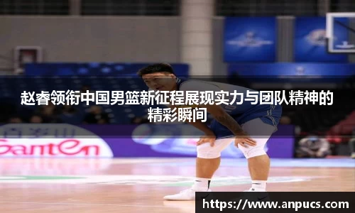 赵睿领衔中国男篮新征程展现实力与团队精神的精彩瞬间